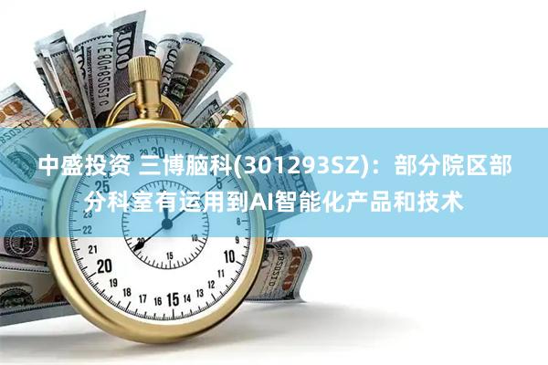 中盛投资 三博脑科(301293SZ)：部分院区部分科室有运用到AI智能化产品和技术