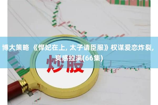 博大策略 《悍妃在上, 太子请臣服》权谋爱恋炸裂, 爽感拉满(66集)