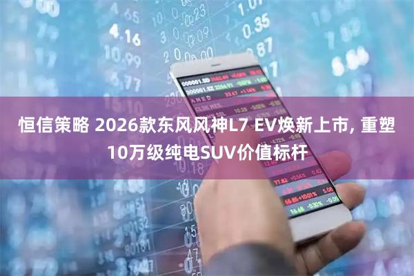 恒信策略 2026款东风风神L7 EV焕新上市, 重塑10万级纯电SUV价值标杆