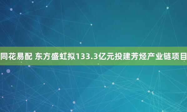同花易配 东方盛虹拟133.3亿元投建芳烃产业链项目