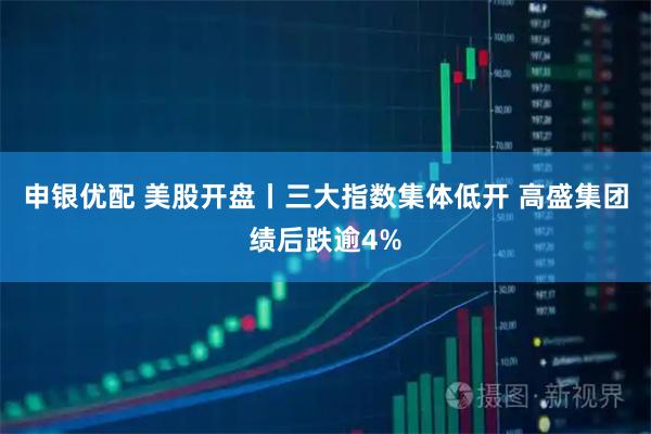 申银优配 美股开盘丨三大指数集体低开 高盛集团绩后跌逾4%