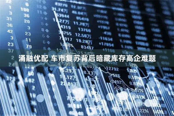 涌融优配 车市复苏背后暗藏库存高企难题